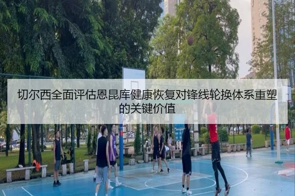 切尔西全面评估恩昆库健康恢复对锋线轮换体系重塑的关键价值