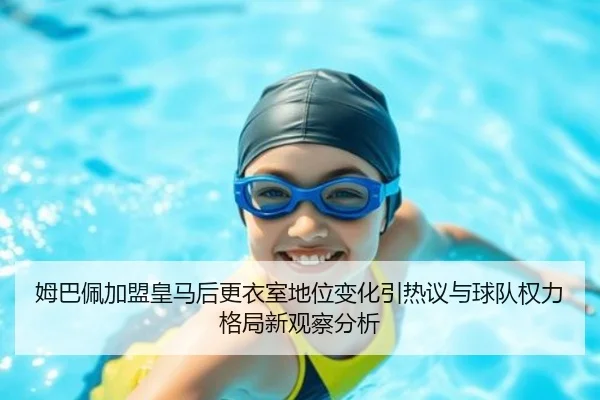 姆巴佩加盟皇马后更衣室地位变化引热议与球队权力格局新观察分析