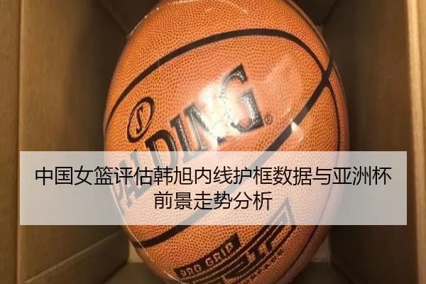 中国女篮评估韩旭内线护框数据与亚洲杯前景走势分析