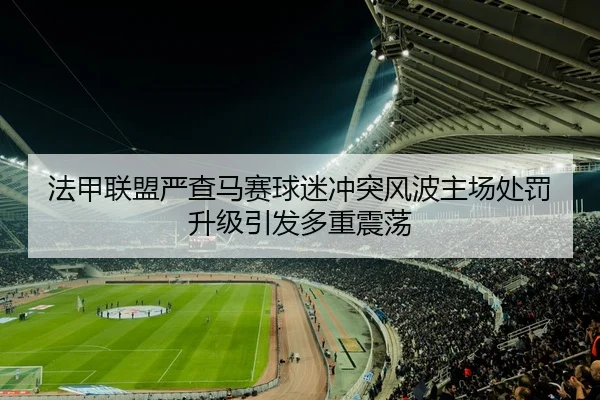 法甲联盟严查马赛球迷冲突风波主场处罚升级引发多重震荡